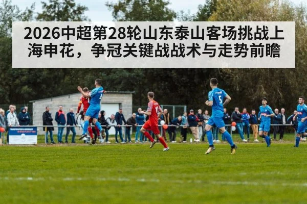 2026中超第28轮山东泰山客场挑战上海申花，争冠关键战战术与走势前瞻