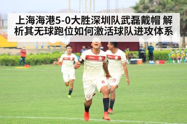 上海海港5-0大胜深圳队武磊戴帽 解析其无球跑位如何激活球队进攻体系